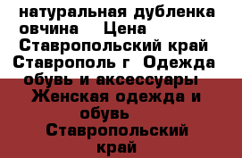 натуральная дубленка овчина  › Цена ­ 16 000 - Ставропольский край, Ставрополь г. Одежда, обувь и аксессуары » Женская одежда и обувь   . Ставропольский край